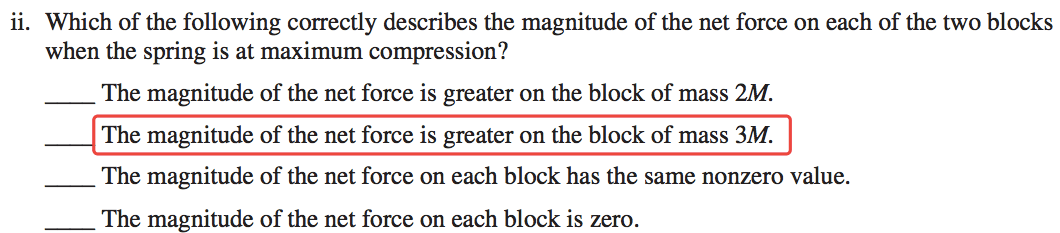 ii. Which of the following correctly describes the magnitude of the net force on each of the two blocks when the spring is at maximum compression? The magnitude of the net force is greater on the block of mass 2M. The magnitude of the net force is greater on the block of mass 3M. The magnitude of the net force on each block has the same nonzero value. The magnitude of the net force on each block is zero. 