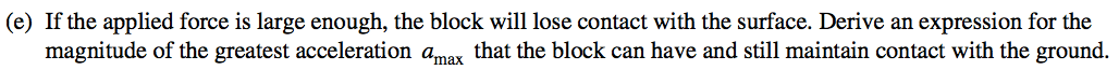 (e) If the applied force is large enough, the block will lose contact with the surface. Derive an expression for the magnitude of the greatest acceleration amax that the block can have and still maintain contact with the ground. 