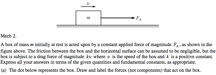 Mech 2. A box of mass m initially at rest is acted upon by a constant applied force of magnitude FA , as shown in the figure above. The friction between the box and the horizontal surface can be assumed to be negligible, but the box is subject to a drag force of magnitude kv where v is the speed of the box and k is a positive constant. Express all your answers in terms of the given quantities and fundamental constants, as appropriate. (a) The dot below represents the box. Draw and label the forces (not components) that act on the box. 